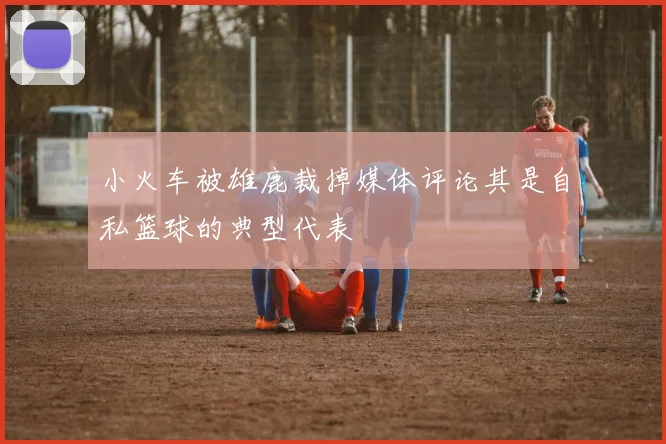 小火车被雄鹿裁掉媒体评论其是自私篮球的典型代表