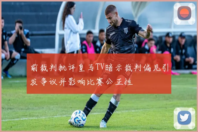 前裁判批评皇马TV暗示裁判偏见引发争议并影响比赛公正性