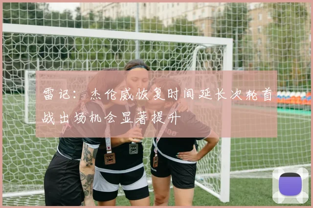雷记：杰伦威恢复时间延长次轮首战出场机会显著提升
