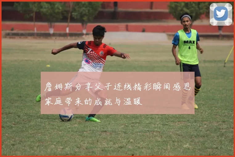 詹姆斯分享父子连线精彩瞬间感恩家庭带来的成就与温暖