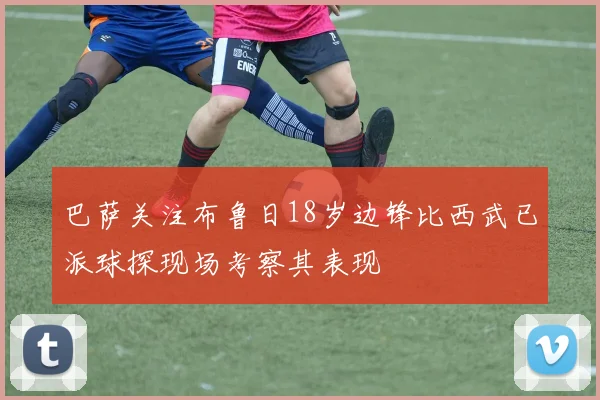 巴萨关注布鲁日18岁边锋比西武已派球探现场考察其表现
