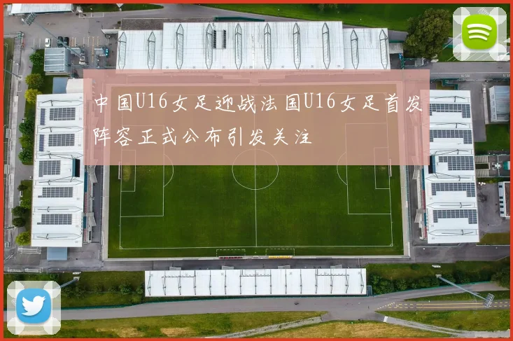 中国U16女足迎战法国U16女足首发阵容正式公布引发关注