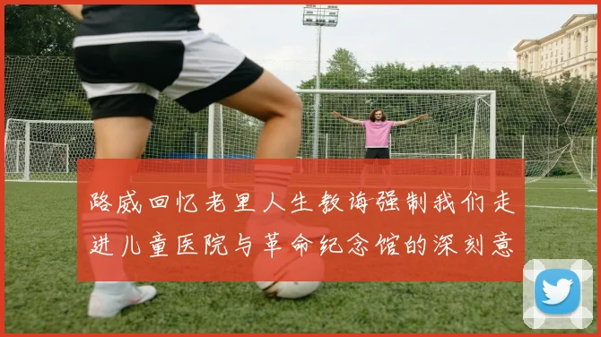 路威回忆老里人生教诲强制我们走进儿童医院与革命纪念馆的深刻意义