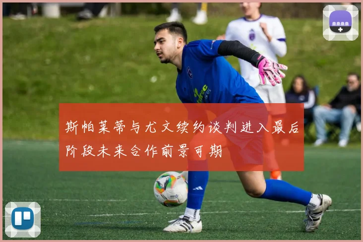 斯帕莱蒂与尤文续约谈判进入最后阶段未来合作前景可期
