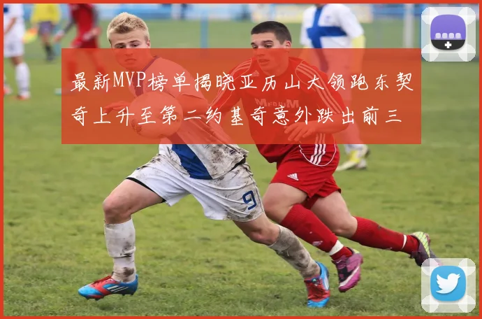 最新MVP榜单揭晓亚历山大领跑东契奇上升至第二约基奇意外跌出前三名