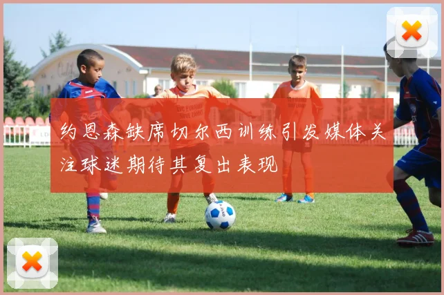 约恩森缺席切尔西训练引发媒体关注球迷期待其复出表现