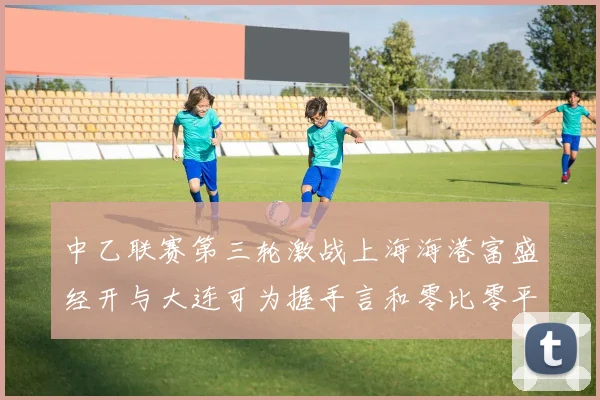 中乙联赛第三轮激战上海海港富盛经开与大连可为握手言和零比零平局