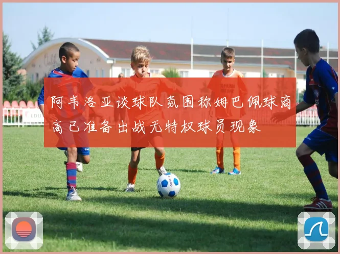 阿韦洛亚谈球队氛围称姆巴佩球商高已准备出战无特权球员现象