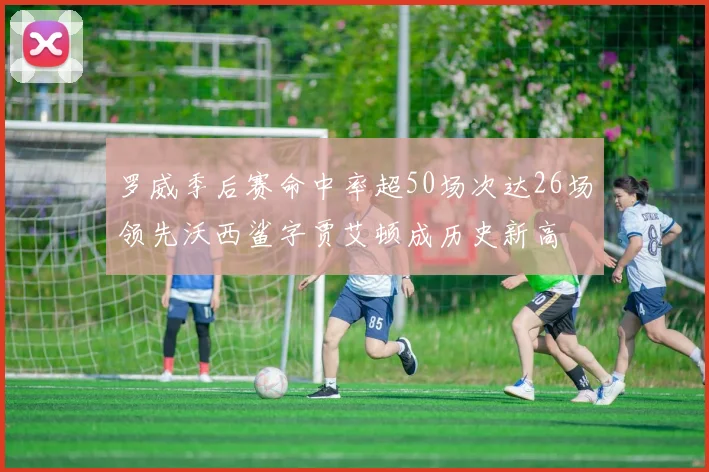 罗威季后赛命中率超50场次达26场领先沃西鲨字贾艾顿成历史新高