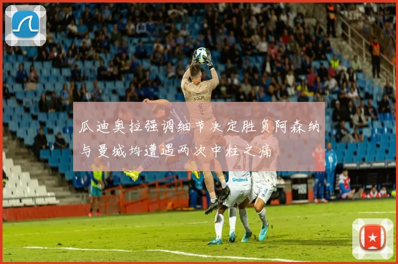瓜迪奥拉强调细节决定胜负阿森纳与曼城均遭遇两次中柱之痛