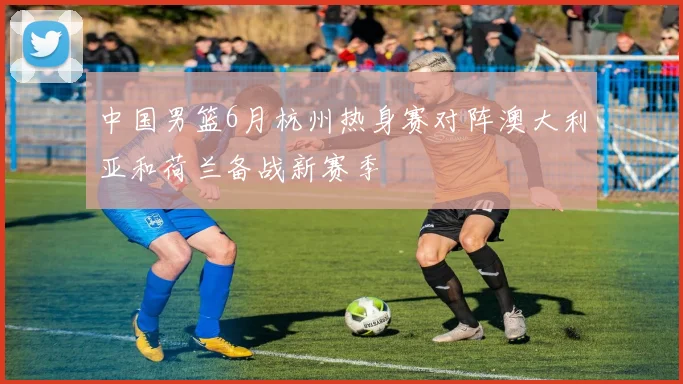 中国男篮6月杭州热身赛对阵澳大利亚和荷兰备战新赛季