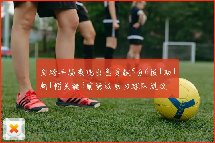 周琦半场表现出色贡献5分6板1助1断1帽关键3前场板助力球队进攻