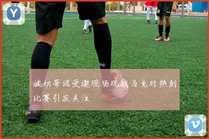 波切蒂诺受邀现场观战马竞对热刺比赛引发关注