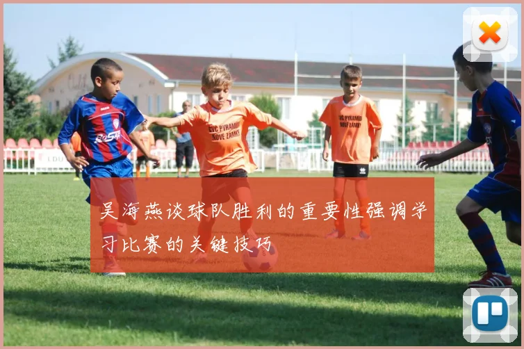 吴海燕谈球队胜利的重要性强调学习比赛的关键技巧