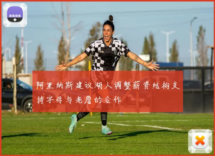 阿里纳斯建议湖人调整薪资结构支持字母与老詹的合作