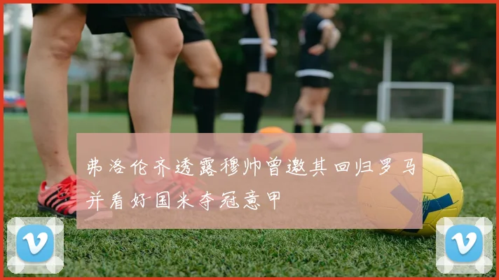弗洛伦齐透露穆帅曾邀其回归罗马并看好国米夺冠意甲