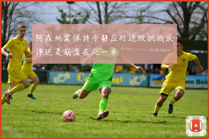 阿森纳需保持冷静应对连败挑战反弹还是崩盘在此一举