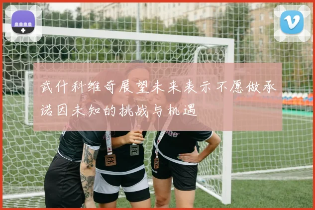 武什科维奇展望未来表示不愿做承诺因未知的挑战与机遇