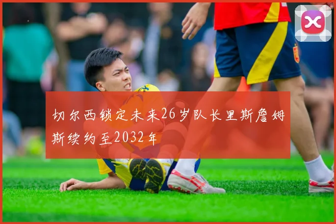 切尔西锁定未来26岁队长里斯詹姆斯续约至2032年