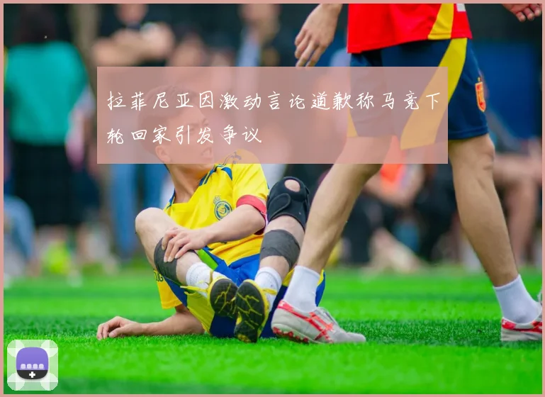 拉菲尼亚因激动言论道歉称马竞下轮回家引发争议