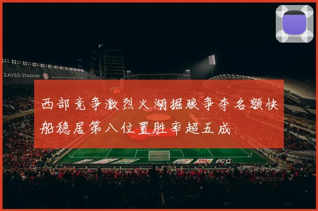 西部竞争激烈火湖掘狼争夺名额快船稳居第八位置胜率超五成