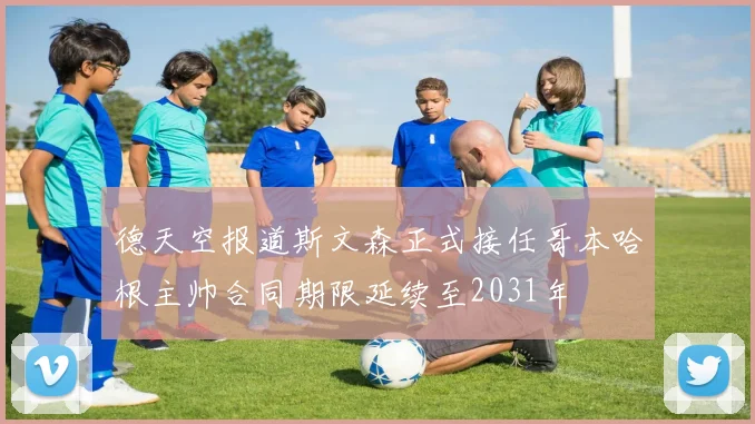 德天空报道斯文森正式接任哥本哈根主帅合同期限延续至2031年