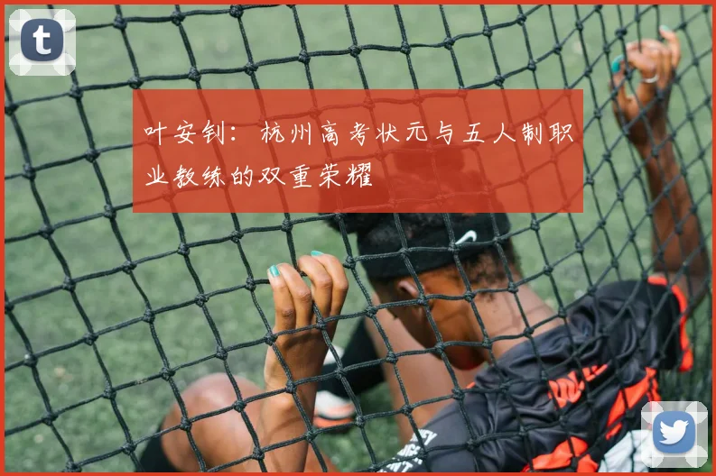 叶安钊:杭州高考状元与五人制职业教练的双重荣耀
