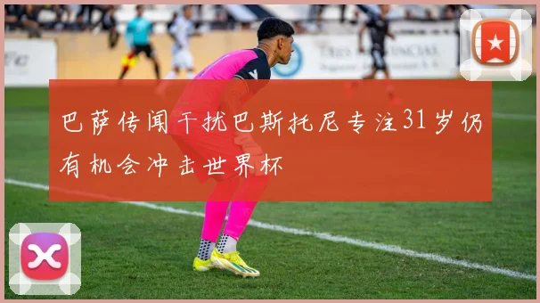 巴萨传闻干扰巴斯托尼专注31岁仍有机会冲击世界杯