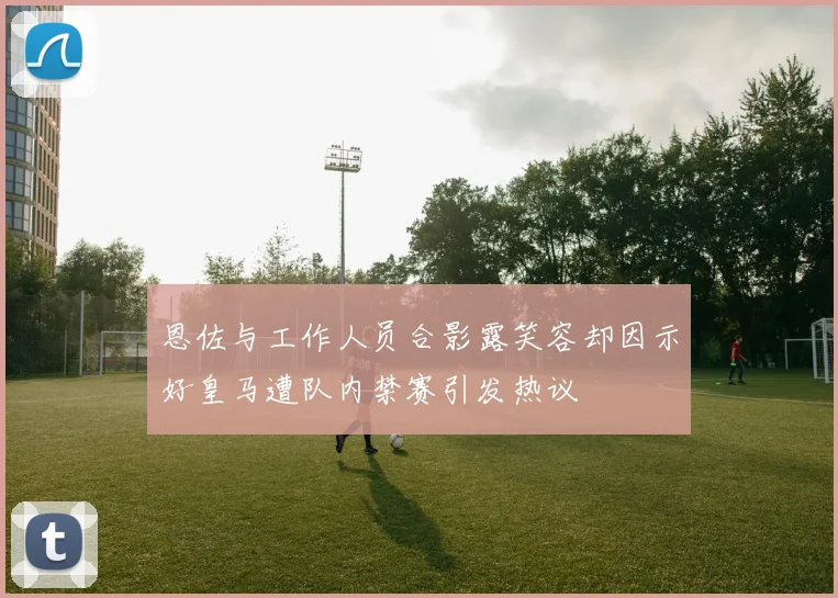 恩佐与工作人员合影露笑容却因示好皇马遭队内禁赛引发热议
