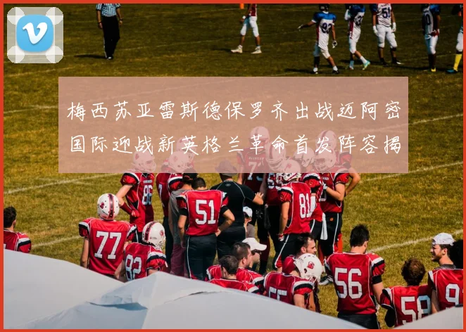 梅西苏亚雷斯德保罗齐出战迈阿密国际迎战新英格兰革命首发阵容揭晓