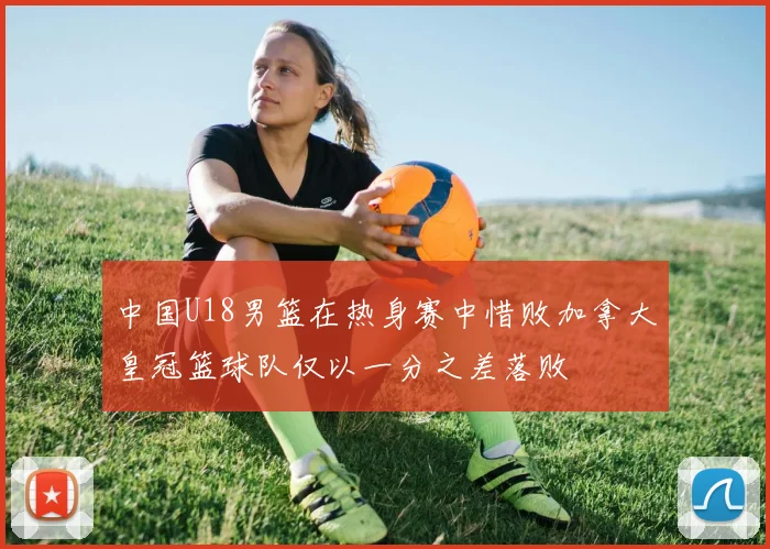 中国U18男篮在热身赛中惜败加拿大皇冠篮球队仅以一分之差落败