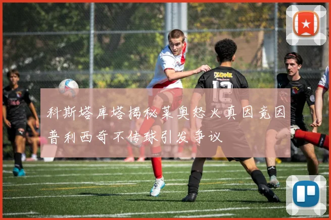 科斯塔库塔揭秘莱奥怒火真因竟因普利西奇不传球引发争议