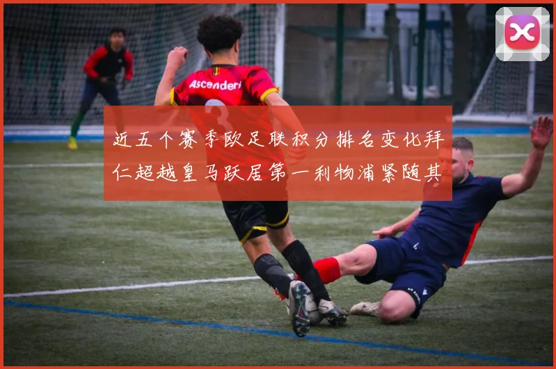 近五个赛季欧足联积分排名变化拜仁超越皇马跃居第一利物浦紧随其后位列第三