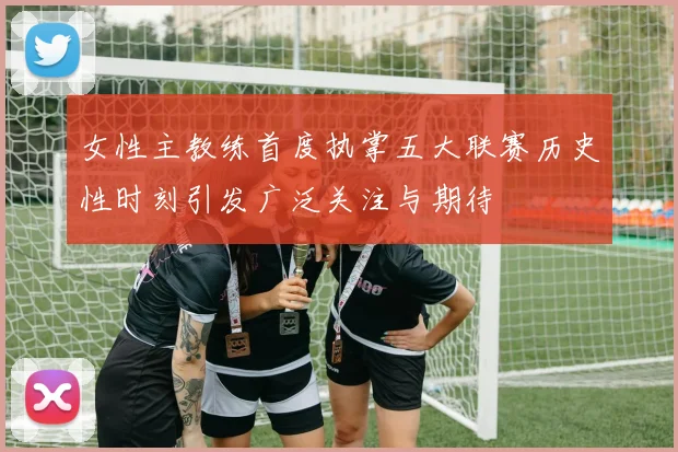 女性主教练首度执掌五大联赛历史性时刻引发广泛关注与期待
