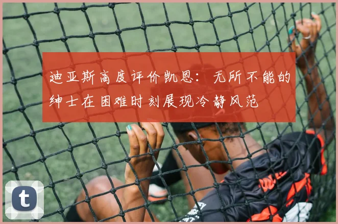 迪亚斯高度评价凯恩:无所不能的绅士在困难时刻展现冷静风范