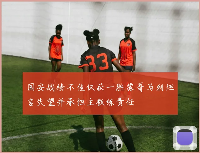 国安战绩不佳仅获一胜蒙哥马利坦言失望并承担主教练责任