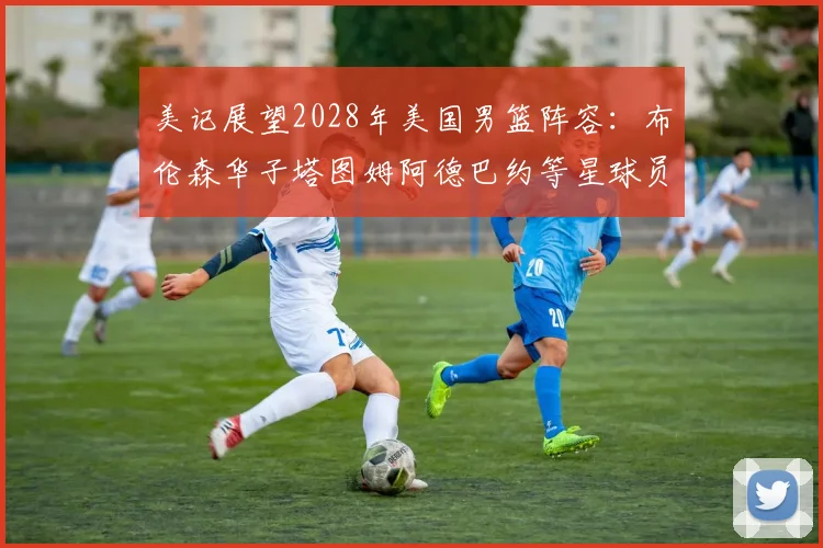 美记展望2028年美国男篮阵容：布伦森华子塔图姆阿德巴约等星球员齐聚
